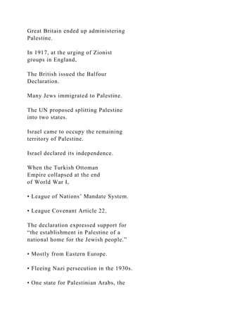 Great Britain ended up administering
Palestine.
In 1917, at the urging of Zionist
groups in England,
The British issued the Balfour
Declaration.
Many Jews immigrated to Palestine.
The UN proposed splitting Palestine
into two states.
Israel came to occupy the remaining
territory of Palestine.
Israel declared its independence.
When the Turkish Ottoman
Empire collapsed at the end
of World War I,
• League of Nations’ Mandate System.
• League Covenant Article 22.
The declaration expressed support for
“the establishment in Palestine of a
national home for the Jewish people.”
• Mostly from Eastern Europe.
• Fleeing Nazi persecution in the 1930s.
• One state for Palestinian Arabs, the
 
