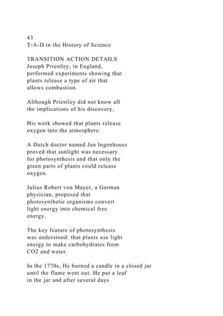 43
T-A-D in the History of Science
TRANSITION ACTION DETAILS
Joseph Priestley, in England,
performed experiments showing that
plants release a type of air that
allows combustion.
Although Priestley did not know all
the implications of his discovery,
His work showed that plants release
oxygen into the atmosphere.
A Dutch doctor named Jan Ingenhousz
proved that sunlight was necessary
for photosynthesis and that only the
green parts of plants could release
oxygen.
Julius Robert von Mayer, a German
physician, proposed that
photosynthetic organisms convert
light energy into chemical free
energy.
The key feature of photosynthesis
was understood: that plants use light
energy to make carbohydrates from
CO2 and water.
In the 1770s, He burned a candle in a closed jar
until the flame went out. He put a leaf
in the jar and after several days
 