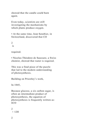 showed that the candle could burn
again.
Even today, scientists are still
investigating the mechanisms by
which plants produce oxygen.
• At the same time, Jean Senebier, in
Switzerland, discovered that CO
2
is
required.
• Nicolas-Théodore de Saussure, a Swiss
chemist, showed that water is required.
This was a final piece of the puzzle
that led to the modern understanding
of photosynthesis.
Building on Priestley’s work,
In 1845,
Because glucose, a six carbon sugar, is
often an intermediate product of
photosynthesis, the equation of
photosynthesis is frequently written as:
6CO
2
+ 12H
2
 