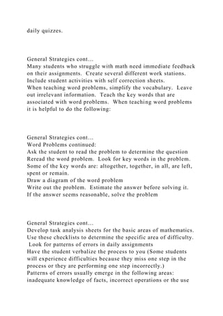 daily quizzes.
General Strategies cont…
Many students who struggle with math need immediate feedback
on their assignments. Create several different work stations.
Include student activities with self correction sheets.
When teaching word problems, simplify the vocabulary. Leave
out irrelevant information. Teach the key words that are
associated with word problems. When teaching word problems
it is helpful to do the following:
General Strategies cont…
Word Problems continued:
Ask the student to read the problem to determine the question
Reread the word problem. Look for key words in the problem.
Some of the key words are: altogether, together, in all, are left,
spent or remain.
Draw a diagram of the word problem
Write out the problem. Estimate the answer before solving it.
If the answer seems reasonable, solve the problem
General Strategies cont…
Develop task analysis sheets for the basic areas of mathematics.
Use these checklists to determine the specific area of difficulty.
Look for patterns of errors in daily assignments
Have the student verbalize the process to you (Some students
will experience difficulties because they miss one step in the
process or they are performing one step incorrectly.)
Patterns of errors usually emerge in the following areas:
inadequate knowledge of facts, incorrect operations or the use
 