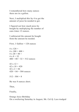 I remembered how many ounces
there are in a gallon.
Next, I multiplied this by 4 to get the
amount of juice he needed to get.
I figured out how much juice he
bought by multiplying the number of
cans times 12 ounces.
I subtracted the amount he bought
from the amount he needed.
First, 1 Gallon = 128 ounces
4 x 128 =
4 x 100 = 400 +
4 x 20 = 80 +
4 x 8 = 32
400 + 80 + 32 = 512 ounces
42 x 12 =
42 x 10 = 420
42 x 2 = 84
420 + 84 = 504 ounces
512 - 504 = 8
He was 8 ounces short.
Then,
Finally,
Orange Juice Birthday
On a sweltering Saturday in August, Mr. Cal Q. Luss trudged
 