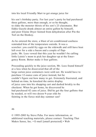 into his local Friendly Mart to get orange juice for
his son’s birthday party. For last year’s party he had purchased
three gallons, more than enough, or so he thought,
to slake the monster thirsts of his son’s 23 classmates. But
Eddie Guzzle drank almost an entire gallon by himself,
and poor Elaine Dryer fainted from dehydration after Pin the
Tail on the Donkey.
As he entered the store, a blast of air-conditioned coolness
reminded him of the temperature outside. It was a
scorcher: you could fry eggs on the sidewalk and still have heat
left over for a side a bacon and a couple of flap-
jacks. Mr. Luss vowed that this year he wouldn’t be calling
little Lainie’s mom to pick her daughter up at the Emer-
gency Room. Better make it four gallons.
Proceeding quickly to the juice section, Mr. Luss found himself
at a loss when he discovered that all of the
large carton juice containers were sold out. He would have to
purchase 12-ounce cans of juice instead, but he
couldn’t figure out how many to get. Extremely frustrated, and
behind on time, he knocked the entire display
of juice cans into his shopping cart and dashed briskly to the
checkout. When he got home, he discovered he
had purchased 42 cans of juice. Did he get the four gallons that
he needed, or will two dozen 9-year olds be
fainting in the fierce mid-day summer sun?
46
© 1995-2003 by Steve Peha. For more information, or
additional teaching materials, please contact: Teaching That
Makes Sense, Inc. • E-mail [email protected] • Web
 