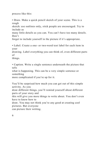process like this:
• Draw. Make a quick pencil sketch of your scene. This is a
rough
sketch: use outlines only, stick people are encouraged. Try to
include as
many little details as you can. You can’t have too many details.
Don’t
forget to include yourself in the picture if it’s appropriate.
• Label. Create a one- or two-word text label for each item in
your
drawing. Label everything you can think of, even different parts
of
things.
• Caption. Write a single sentence underneath the picture that
tells
what is happening. This can be a very simple sentence or
something
more complicated if you’re up for it.
You’ll be surprised how much you can get out of this simple
activity. As you
draw different things, you’ll remind yourself about different
parts of your story and
this will give you more things to write about. You don’t even
have to know how to
draw. You may not think you’re any good at creating cool
pictures. But everyone
can picture their writing.
6
 