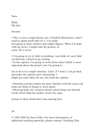 Paws
Birds
My hair
Sweater
• This is just a rough sketch, not a finished illustration; I don’t
need to spend much time on it. I’m really
just going to draw outlines and simple figures. When I’m done
with my piece, I might redo the picture, in
color, for a cover.
• I’m going to try to label everything I can think of; each label
can become a detail in my writing.
• In the caption, I’m going to write down what I think is most
important about the picture, but I’m going to
try to do it in a single sentence. Later, if I want, I can go back
and make the caption more interesting. I
might get some ideas for my title from the caption.
• Drawing a picture makes me more familiar with the scene and
helps me think of things to write about.
• Drawing helps me visualize details which helps me find the
words which help my readers create the same
picture in their minds that I am creating here.
50
© 1995-2003 by Steve Peha. For more information, or
additional teaching materials, please contact: Teaching That
 