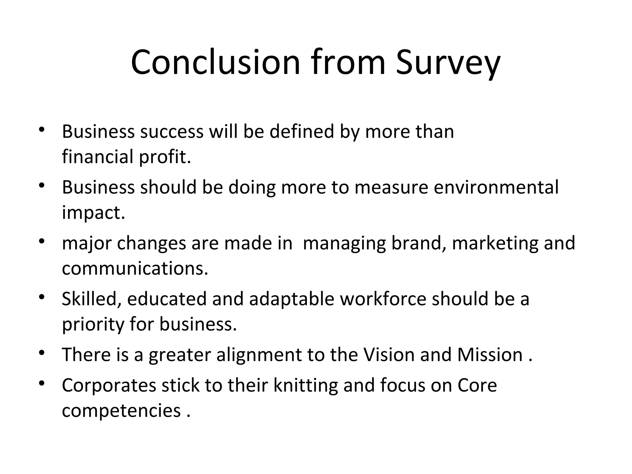 Conclusion from Survey
• Business success will be defined by more than
financial profit.
• Business should be doing more to measure environmental
impact.
• major changes are made in managing brand, marketing and
communications.
• Skilled, educated and adaptable workforce should be a
priority for business.
• There is a greater alignment to the Vision and Mission .
• Corporates stick to their knitting and focus on Core
competencies .
 