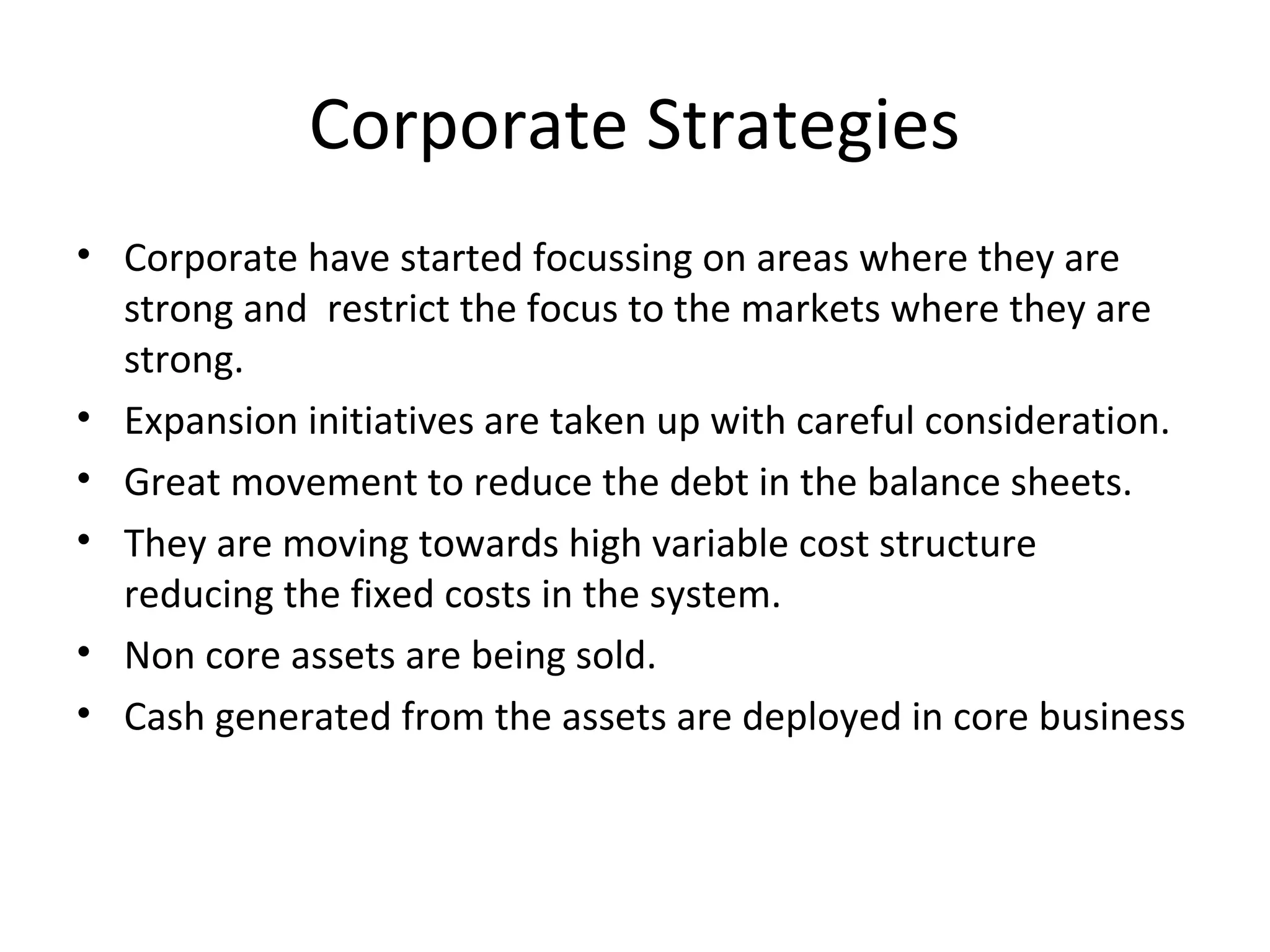 Corporate Strategies
• Corporate have started focussing on areas where they are
strong and restrict the focus to the markets where they are
strong.
• Expansion initiatives are taken up with careful consideration.
• Great movement to reduce the debt in the balance sheets.
• They are moving towards high variable cost structure
reducing the fixed costs in the system.
• Non core assets are being sold.
• Cash generated from the assets are deployed in core business
 