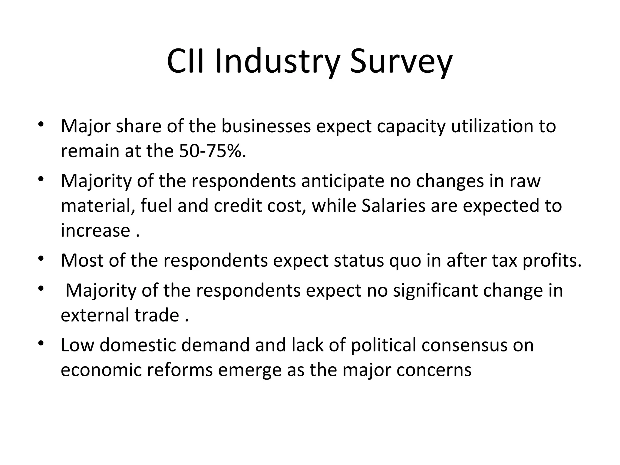 CII Industry Survey
• Major share of the businesses expect capacity utilization to
remain at the 50-75%.
• Majority of the respondents anticipate no changes in raw
material, fuel and credit cost, while Salaries are expected to
increase .
• Most of the respondents expect status quo in after tax profits.
• Majority of the respondents expect no significant change in
external trade .
• Low domestic demand and lack of political consensus on
economic reforms emerge as the major concerns
 
