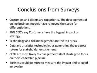Conclusions from Surveys
• Customers and clients are top priority. The development of
online business models have removed the scope for
differentiation .
• 90% CEO’s say Customers have the biggest impact on
strategy.
• Technology and risk management are the top areas .
• Data and analytics technologies as generating the greatest
return for stakeholder engagement.
• CEOs are most likely to change their talent strategy to focus
on their leadership pipeline.
• Business could do more to measure the impact and value of
innovation
 