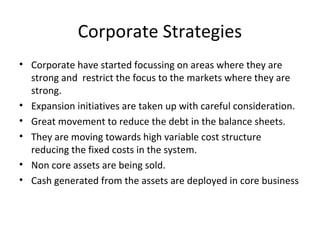 Corporate Strategies
• Corporate have started focussing on areas where they are
strong and restrict the focus to the markets where they are
strong.
• Expansion initiatives are taken up with careful consideration.
• Great movement to reduce the debt in the balance sheets.
• They are moving towards high variable cost structure
reducing the fixed costs in the system.
• Non core assets are being sold.
• Cash generated from the assets are deployed in core business
 