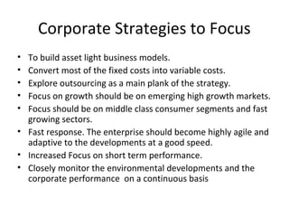 Corporate Strategies to Focus
• To build asset light business models.
• Convert most of the fixed costs into variable costs.
• Explore outsourcing as a main plank of the strategy.
• Focus on growth should be on emerging high growth markets.
• Focus should be on middle class consumer segments and fast
growing sectors.
• Fast response. The enterprise should become highly agile and
adaptive to the developments at a good speed.
• Increased Focus on short term performance.
• Closely monitor the environmental developments and the
corporate performance on a continuous basis
 