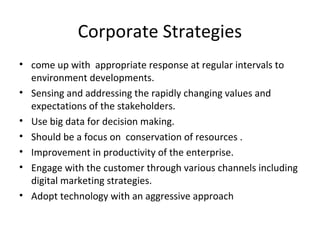 Corporate Strategies
• come up with appropriate response at regular intervals to
environment developments.
• Sensing and addressing the rapidly changing values and
expectations of the stakeholders.
• Use big data for decision making.
• Should be a focus on conservation of resources .
• Improvement in productivity of the enterprise.
• Engage with the customer through various channels including
digital marketing strategies.
• Adopt technology with an aggressive approach
 
