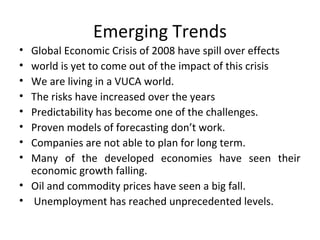 Emerging Trends
• Global Economic Crisis of 2008 have spill over effects
• world is yet to come out of the impact of this crisis
• We are living in a VUCA world.
• The risks have increased over the years
• Predictability has become one of the challenges.
• Proven models of forecasting don’t work.
• Companies are not able to plan for long term.
• Many of the developed economies have seen their
economic growth falling.
• Oil and commodity prices have seen a big fall.
• Unemployment has reached unprecedented levels.
 