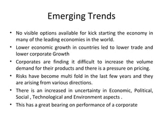 Emerging Trends
• No visible options available for kick starting the economy in
many of the leading economies in the world.
• Lower economic growth in countries led to lower trade and
lower corporate Growth
• Corporates are finding it difficult to increase the volume
demand for their products and there is a pressure on pricing.
• Risks have become multi fold in the last few years and they
are arising from various directions.
• There is an increased in uncertainty in Economic, Political,
Social , Technological and Environment aspects .
• This has a great bearing on performance of a corporate
 