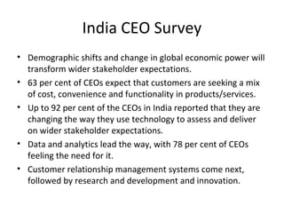 India CEO Survey
• Demographic shifts and change in global economic power will
transform wider stakeholder expectations.
• 63 per cent of CEOs expect that customers are seeking a mix
of cost, convenience and functionality in products/services.
• Up to 92 per cent of the CEOs in India reported that they are
changing the way they use technology to assess and deliver
on wider stakeholder expectations.
• Data and analytics lead the way, with 78 per cent of CEOs
feeling the need for it.
• Customer relationship management systems come next,
followed by research and development and innovation.
 