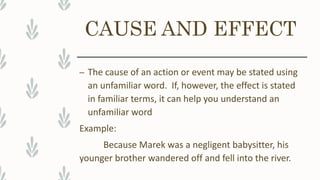 CAUSE AND EFFECT
– The cause of an action or event may be stated using
an unfamiliar word. If, however, the effect is stated
in familiar terms, it can help you understand an
unfamiliar word
Example:
Because Marek was a negligent babysitter, his
younger brother wandered off and fell into the river.
 
