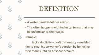 DEFINITION
– A writer directly defines a word.
– This often happens with technical terms that may
be unfamiliar to the reader.
Example:
Jack’s duplicity – craft dishonesty – enabled
him to steal his co worker’s pension by funneling
their money into an offshore account.
 