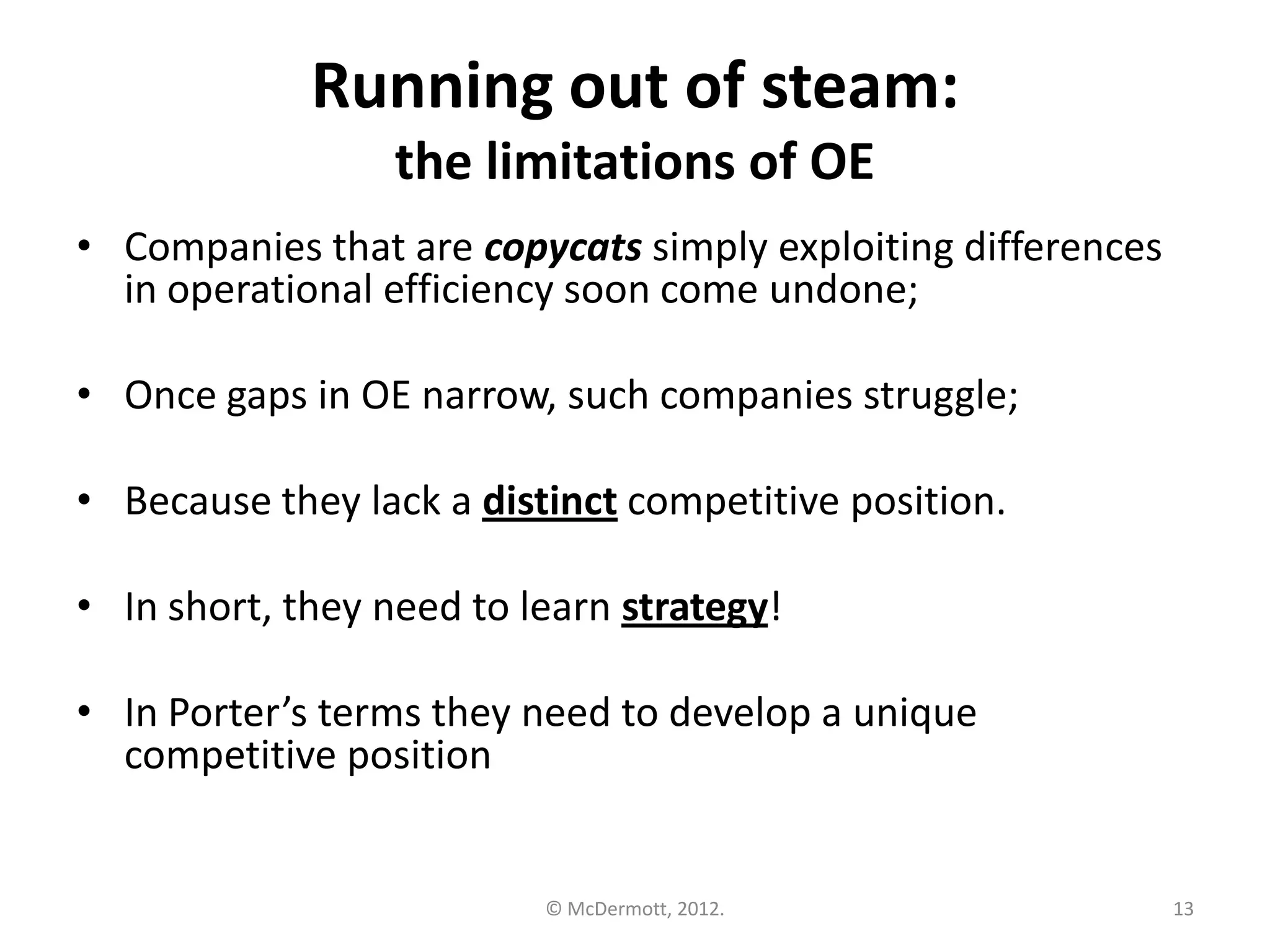 Running out of steam:
the limitations of OE
• Companies that are copycats simply exploiting differences
in operational efficiency soon come undone;
• Once gaps in OE narrow, such companies struggle;

• Because they lack a distinct competitive position.
• In short, they need to learn strategy!
• In Porter’s terms they need to develop a unique
competitive position

© McDermott, 2012.

13

 