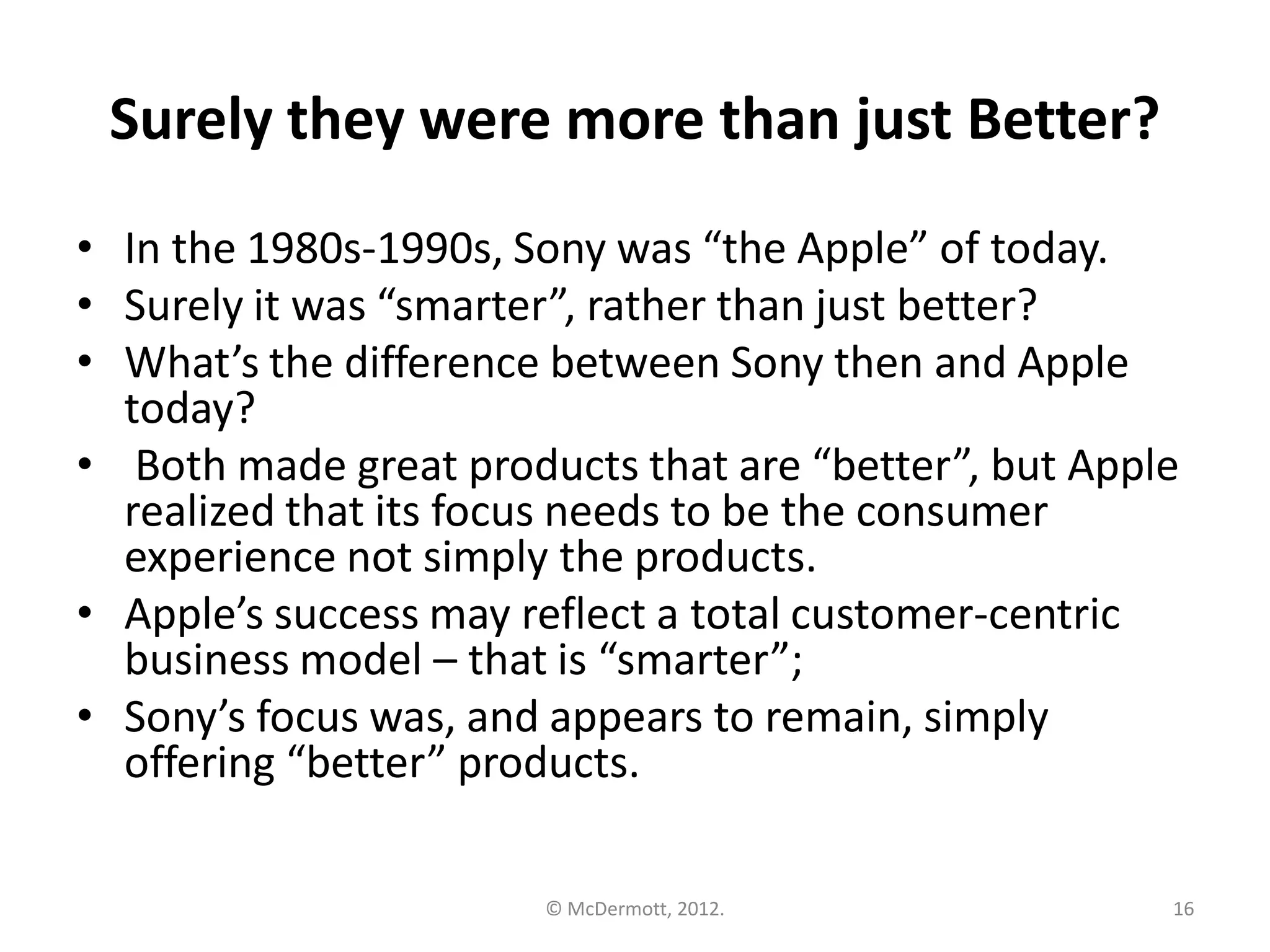 Surely they were more than just Better?
• In the 1980s-1990s, Sony was “the Apple” of today.
• Surely it was “smarter”, rather than just better?
• What’s the difference between Sony then and Apple
today?
• Both made great products that are “better”, but Apple
realized that its focus needs to be the consumer
experience not simply the products.
• Apple’s success may reflect a total customer-centric
business model – that is “smarter”;
• Sony’s focus was, and appears to remain, simply
offering “better” products.
© McDermott, 2012.

16

 