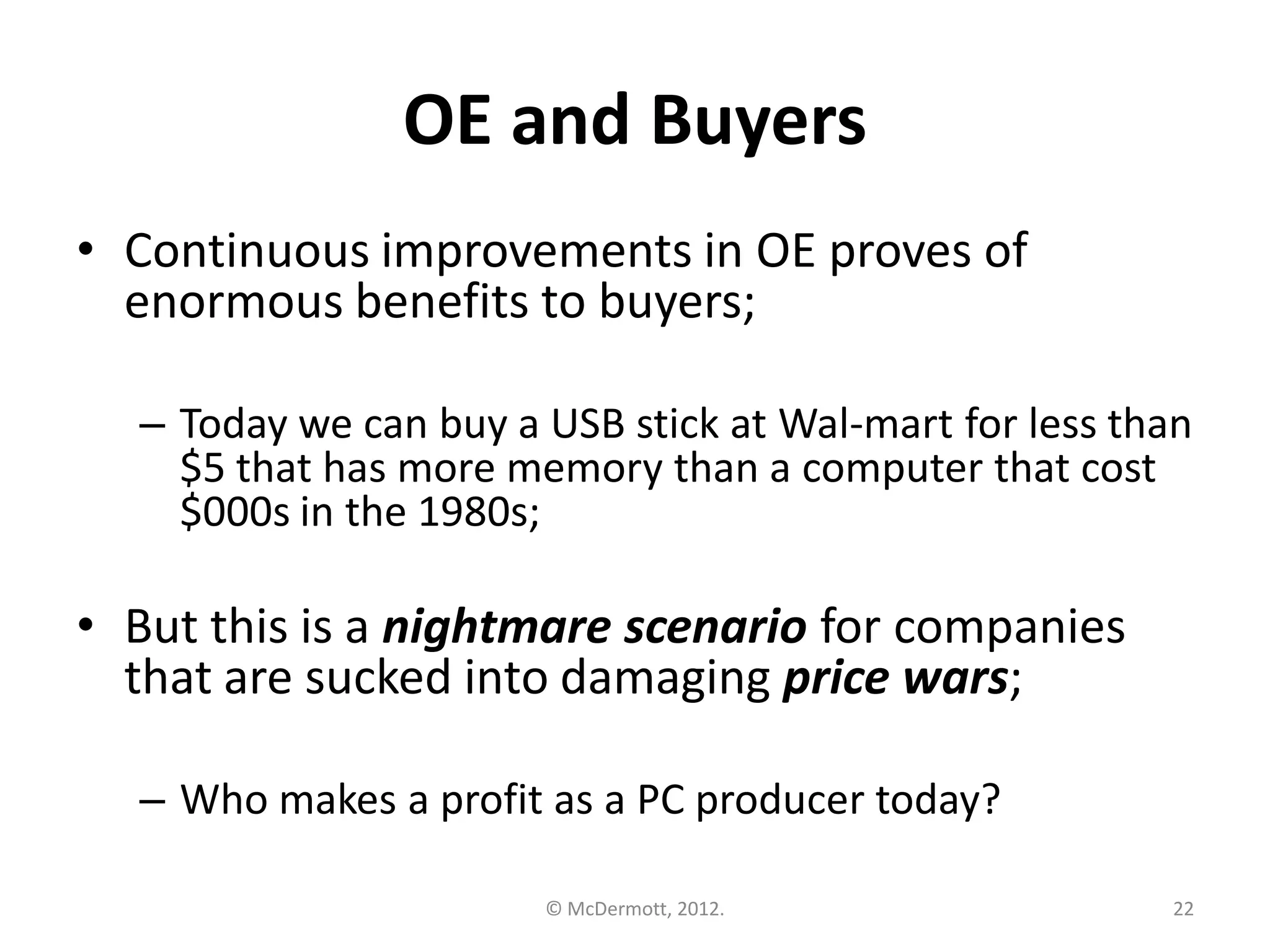 OE and Buyers
• Continuous improvements in OE proves of
enormous benefits to buyers;
– Today we can buy a USB stick at Wal-mart for less than
$5 that has more memory than a computer that cost
$000s in the 1980s;

• But this is a nightmare scenario for companies
that are sucked into damaging price wars;
– Who makes a profit as a PC producer today?
© McDermott, 2012.

22

 