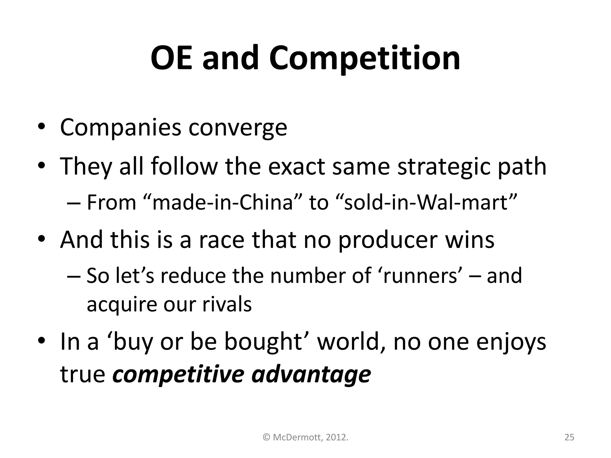 OE and Competition
• Companies converge
• They all follow the exact same strategic path
– From “made-in-China” to “sold-in-Wal-mart”

• And this is a race that no producer wins
– So let’s reduce the number of ‘runners’ – and
acquire our rivals

• In a ‘buy or be bought’ world, no one enjoys
true competitive advantage
© McDermott, 2012.

25

 