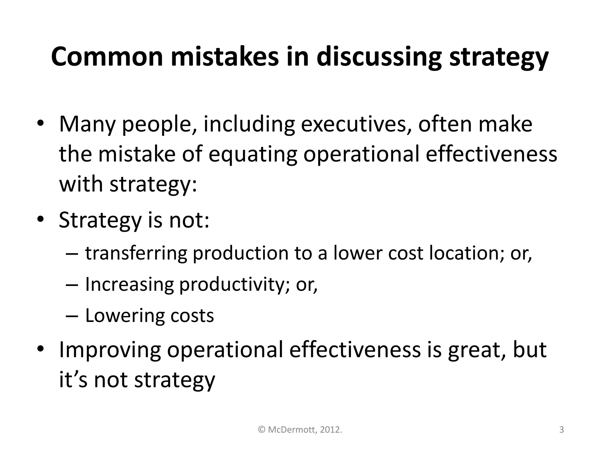 Common mistakes in discussing strategy
• Many people, including executives, often make
the mistake of equating operational effectiveness
with strategy:
• Strategy is not:
– transferring production to a lower cost location; or,
– Increasing productivity; or,
– Lowering costs

• Improving operational effectiveness is great, but
it’s not strategy
© McDermott, 2012.

3

 