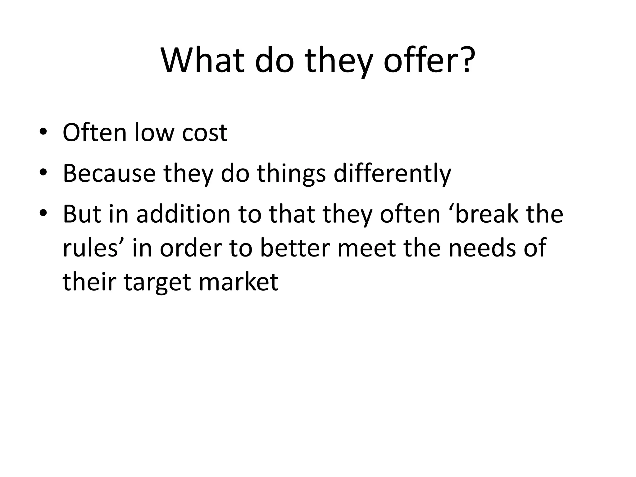 What do they offer?
• Often low cost
• Because they do things differently
• But in addition to that they often ‘break the
rules’ in order to better meet the needs of
their target market

 
