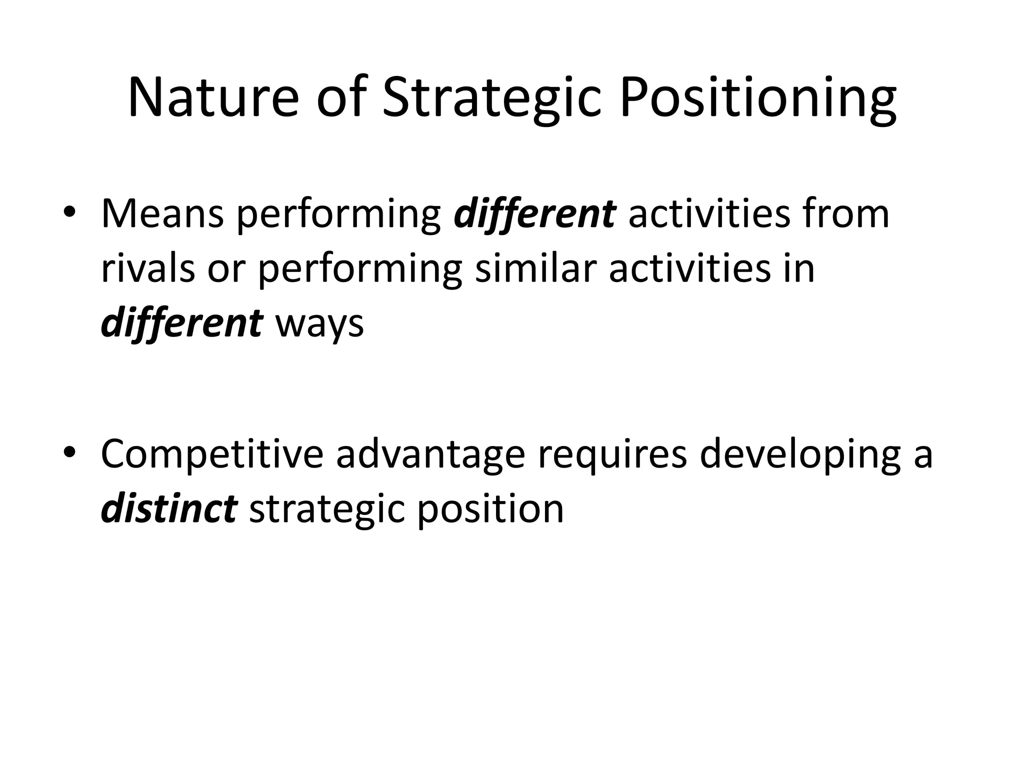 Nature of Strategic Positioning
• Means performing different activities from
rivals or performing similar activities in
different ways
• Competitive advantage requires developing a
distinct strategic position

 
