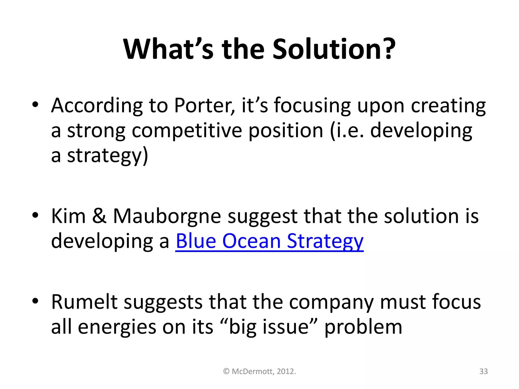 What’s the Solution?
• According to Porter, it’s focusing upon creating
a strong competitive position (i.e. developing
a strategy)

• Kim & Mauborgne suggest that the solution is
developing a Blue Ocean Strategy
• Rumelt suggests that the company must focus
all energies on its “big issue” problem
© McDermott, 2012.

33

 