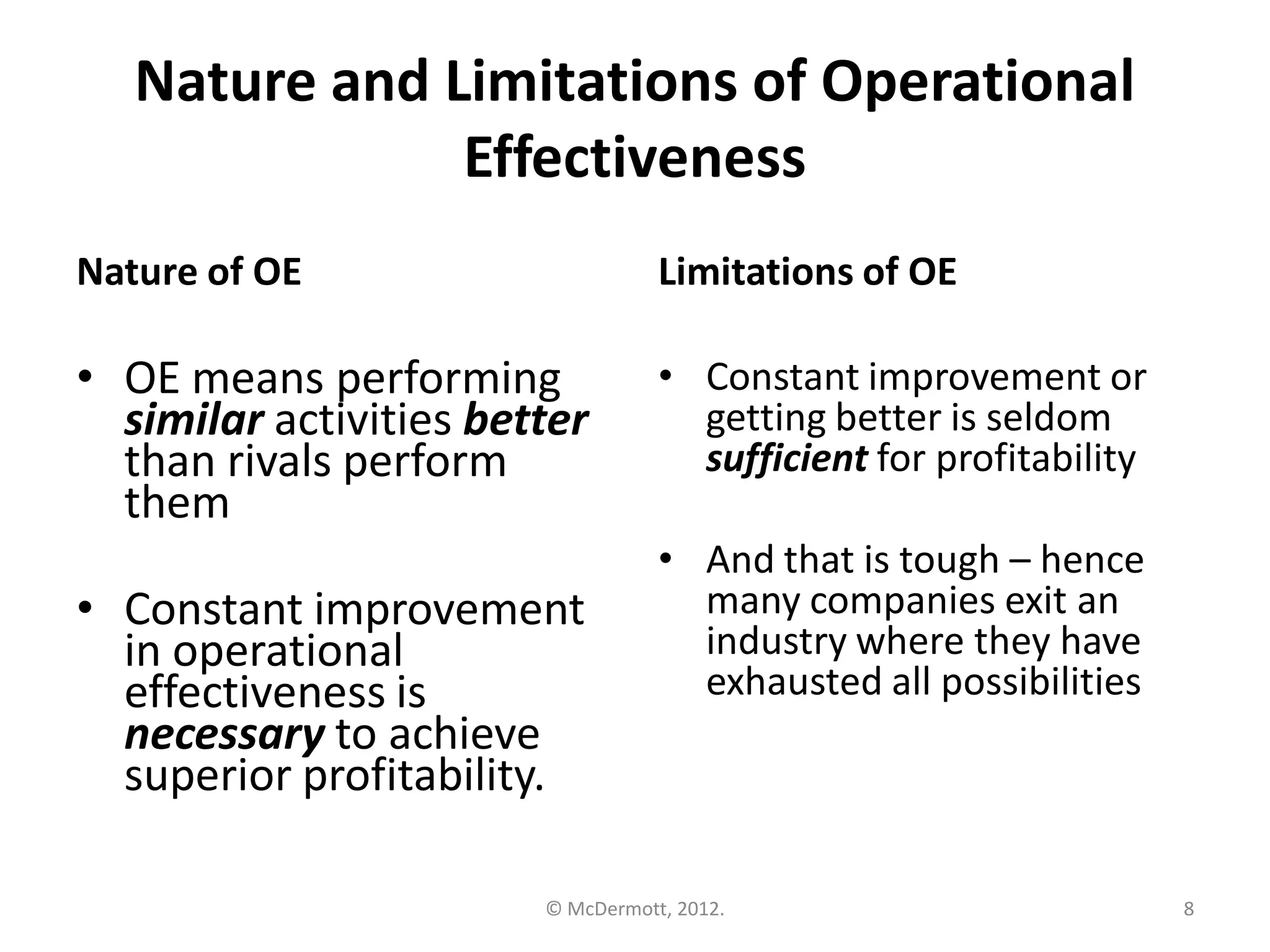 Nature and Limitations of Operational
Effectiveness
Nature of OE

Limitations of OE

• OE means performing
similar activities better
than rivals perform
them

• Constant improvement or
getting better is seldom
sufficient for profitability

• Constant improvement
in operational
effectiveness is
necessary to achieve
superior profitability.

• And that is tough – hence
many companies exit an
industry where they have
exhausted all possibilities

© McDermott, 2012.

8

 