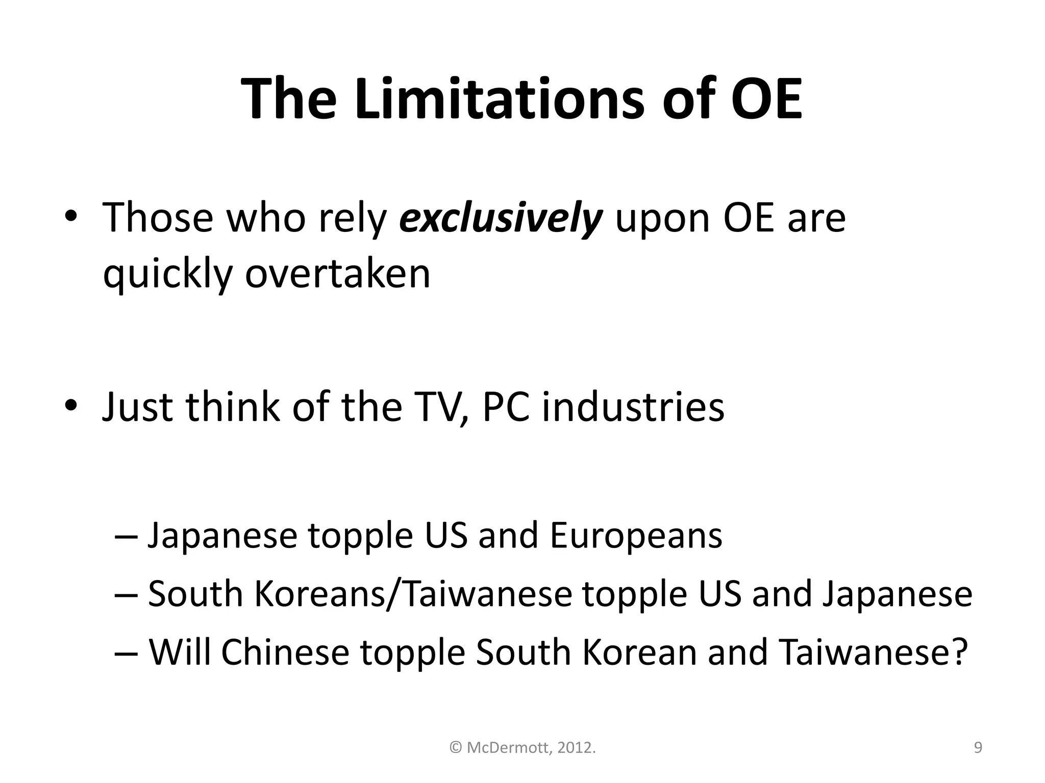 The Limitations of OE
• Those who rely exclusively upon OE are
quickly overtaken
• Just think of the TV, PC industries
– Japanese topple US and Europeans
– South Koreans/Taiwanese topple US and Japanese
– Will Chinese topple South Korean and Taiwanese?
© McDermott, 2012.

9

 