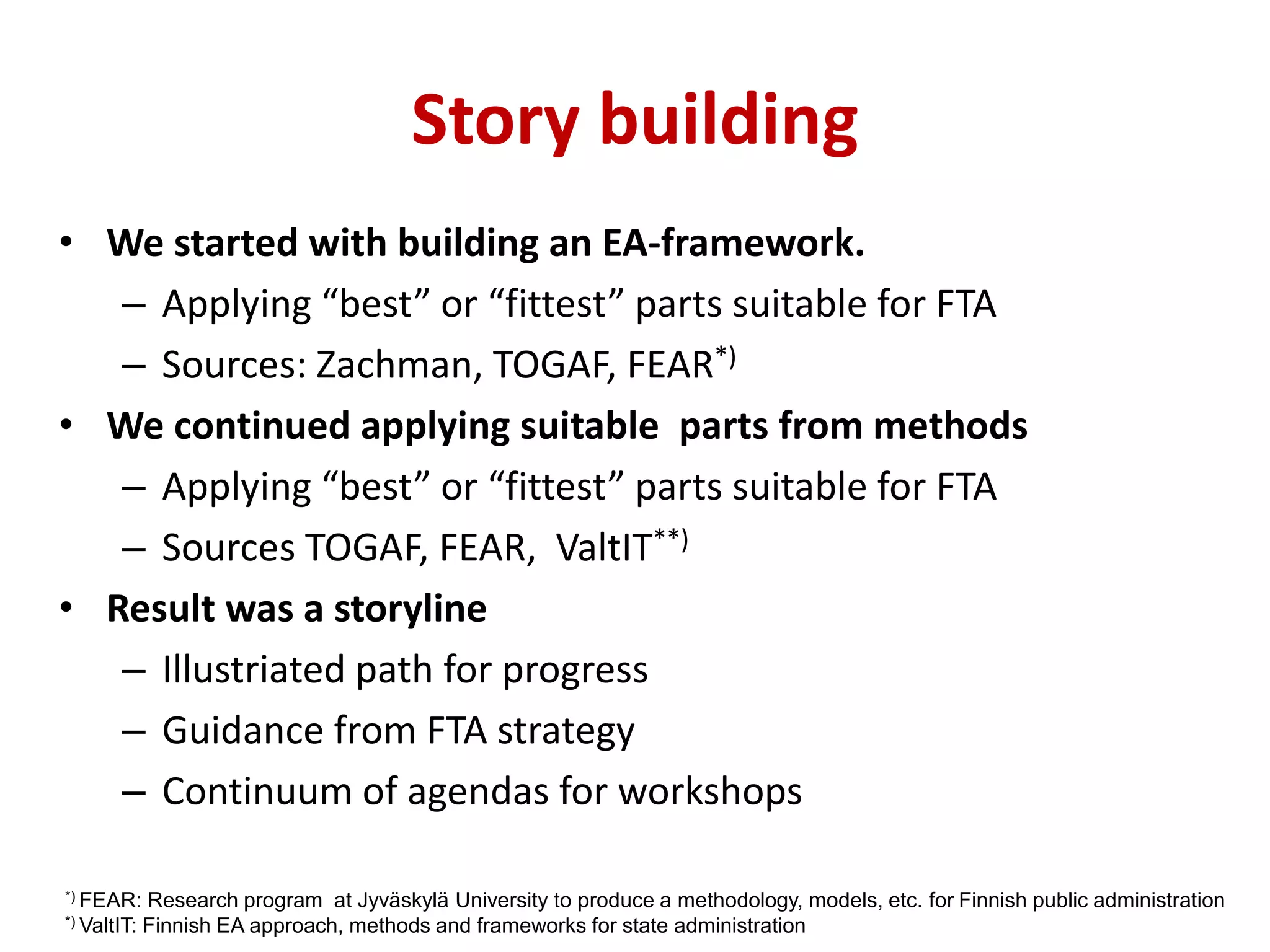 Story building
• We started with building an EA-framework.
– Applying “best” or “fittest” parts suitable for FTA
– Sources: Zachman, TOGAF, FEAR*)
• We continued applying suitable parts from methods
– Applying “best” or “fittest” parts suitable for FTA
– Sources TOGAF, FEAR, ValtIT**)
• Result was a storyline
– Illustriated path for progress
– Guidance from FTA strategy
– Continuum of agendas for workshops
*) FEAR: Research program at Jyväskylä University to produce a methodology, models, etc. for Finnish public administration
*) ValtIT: Finnish EA approach, methods and frameworks for state administration
 