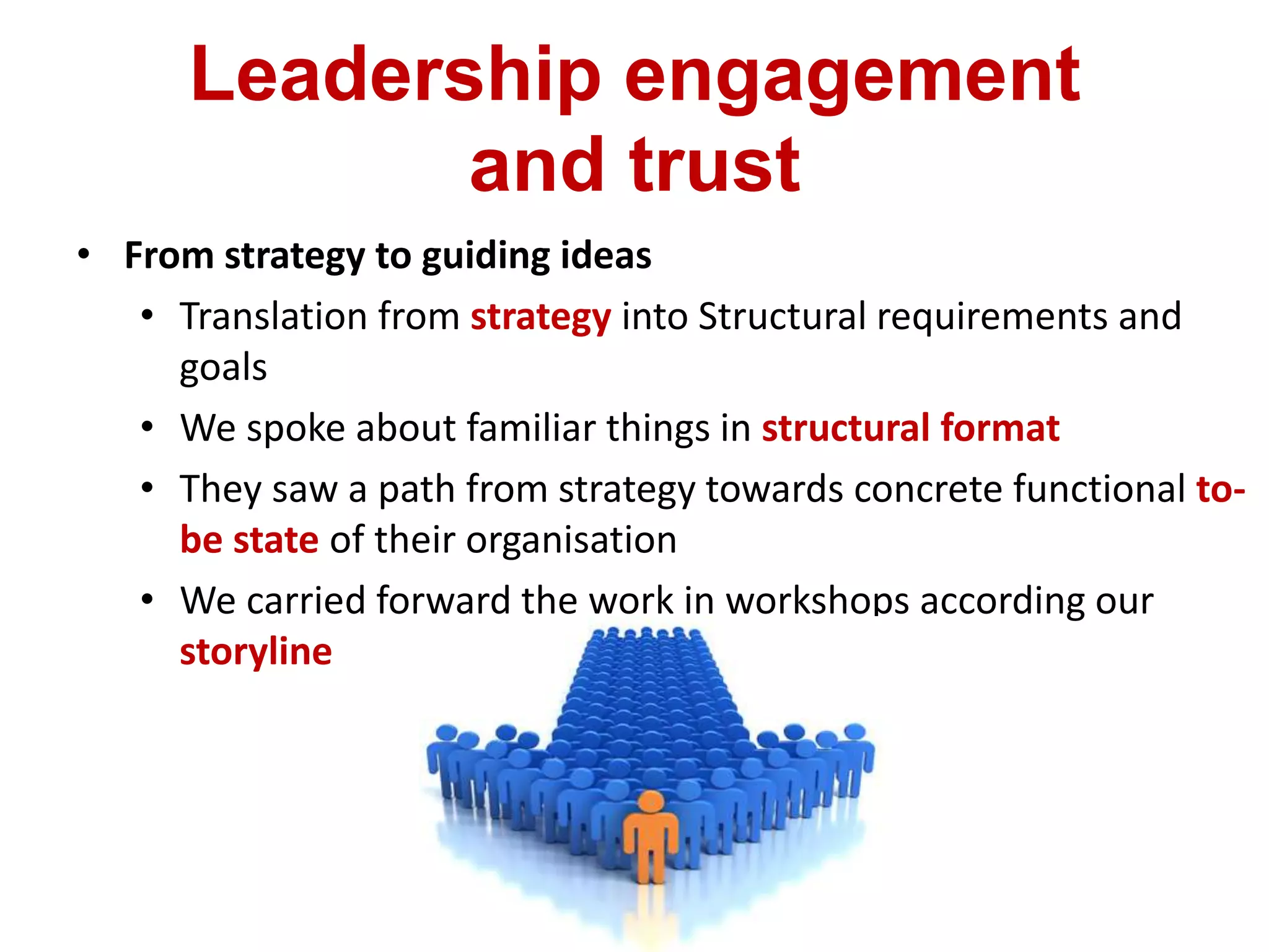Leadership engagement
and trust
• From strategy to guiding ideas
• Translation from strategy into Structural requirements and
goals
• We spoke about familiar things in structural format
• They saw a path from strategy towards concrete functional to-
be state of their organisation
• We carried forward the work in workshops according our
storyline
 