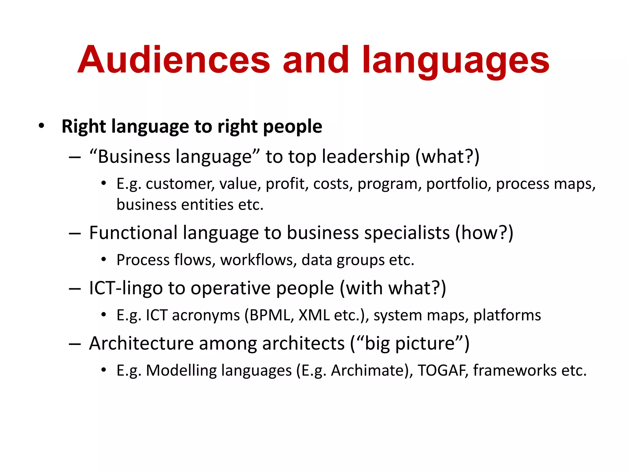Audiences and languages
• Right language to right people
– “Business language” to top leadership (what?)
• E.g. customer, value, profit, costs, program, portfolio, process maps,
business entities etc.
– Functional language to business specialists (how?)
• Process flows, workflows, data groups etc.
– ICT-lingo to operative people (with what?)
• E.g. ICT acronyms (BPML, XML etc.), system maps, platforms
– Architecture among architects (“big picture”)
• E.g. Modelling languages (E.g. Archimate), TOGAF, frameworks etc.
 