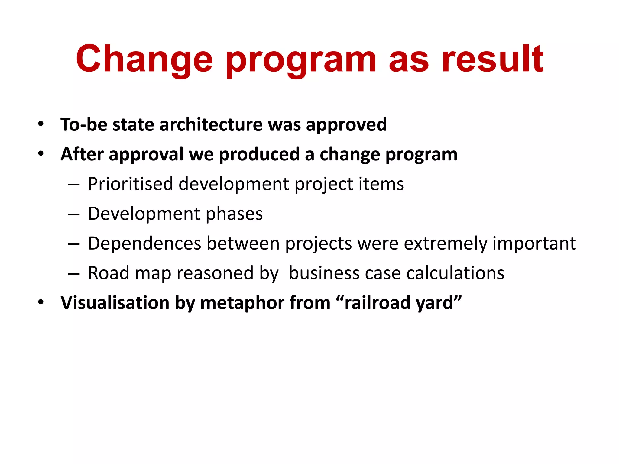 Change program as result
• To-be state architecture was approved
• After approval we produced a change program
– Prioritised development project items
– Development phases
– Dependences between projects were extremely important
– Road map reasoned by business case calculations
• Visualisation by metaphor from “railroad yard”
 