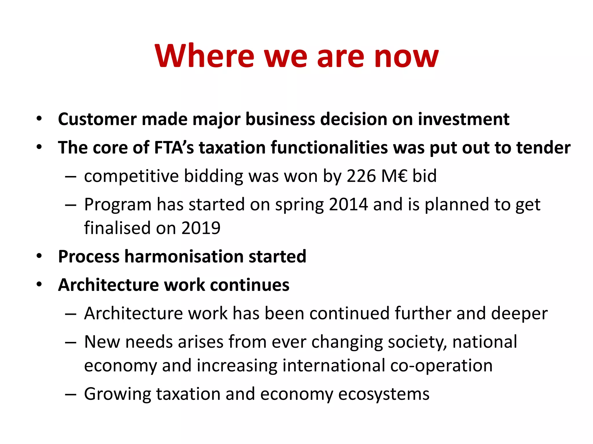 Where we are now
• Customer made major business decision on investment
• The core of FTA’s taxation functionalities was put out to tender
– competitive bidding was won by 226 M€ bid
– Program has started on spring 2014 and is planned to get
finalised on 2019
• Process harmonisation started
• Architecture work continues
– Architecture work has been continued further and deeper
– New needs arises from ever changing society, national
economy and increasing international co-operation
– Growing taxation and economy ecosystems
 