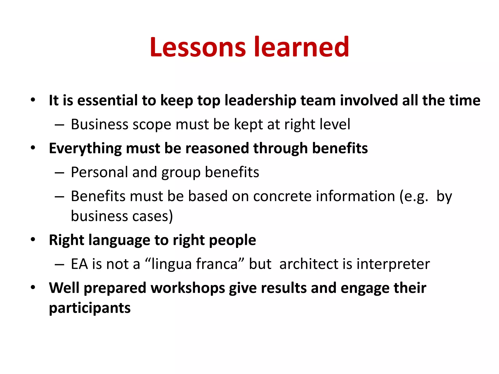 Lessons learned
• It is essential to keep top leadership team involved all the time
– Business scope must be kept at right level
• Everything must be reasoned through benefits
– Personal and group benefits
– Benefits must be based on concrete information (e.g. by
business cases)
• Right language to right people
– EA is not a “lingua franca” but architect is interpreter
• Well prepared workshops give results and engage their
participants
 