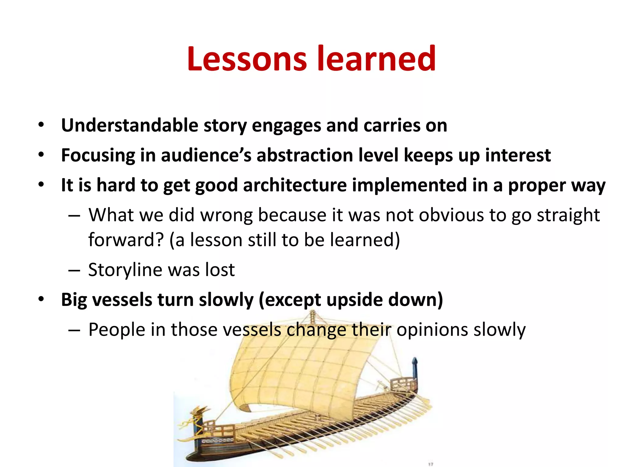 Lessons learned
• Understandable story engages and carries on
• Focusing in audience’s abstraction level keeps up interest
• It is hard to get good architecture implemented in a proper way
– What we did wrong because it was not obvious to go straight
forward? (a lesson still to be learned)
– Storyline was lost
• Big vessels turn slowly (except upside down)
– People in those vessels change their opinions slowly
 