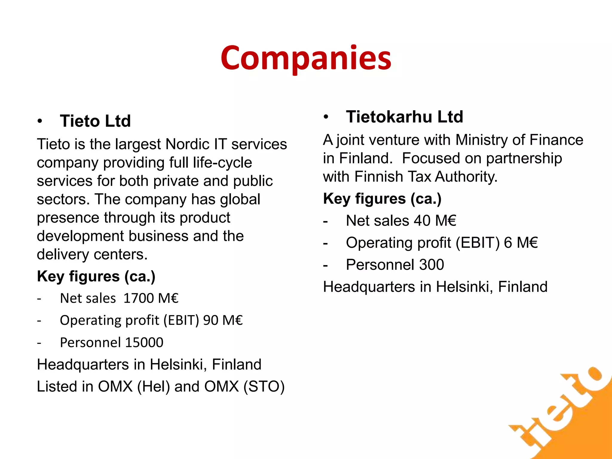 Companies
• Tieto Ltd
Tieto is the largest Nordic IT services
company providing full life-cycle
services for both private and public
sectors. The company has global
presence through its product
development business and the
delivery centers.
Key figures (ca.)
- Net sales 1700 M€
- Operating profit (EBIT) 90 M€
- Personnel 15000
Headquarters in Helsinki, Finland
Listed in OMX (Hel) and OMX (STO)
• Tietokarhu Ltd
A joint venture with Ministry of Finance
in Finland. Focused on partnership
with Finnish Tax Authority.
Key figures (ca.)
- Net sales 40 M€
- Operating profit (EBIT) 6 M€
- Personnel 300
Headquarters in Helsinki, Finland
 