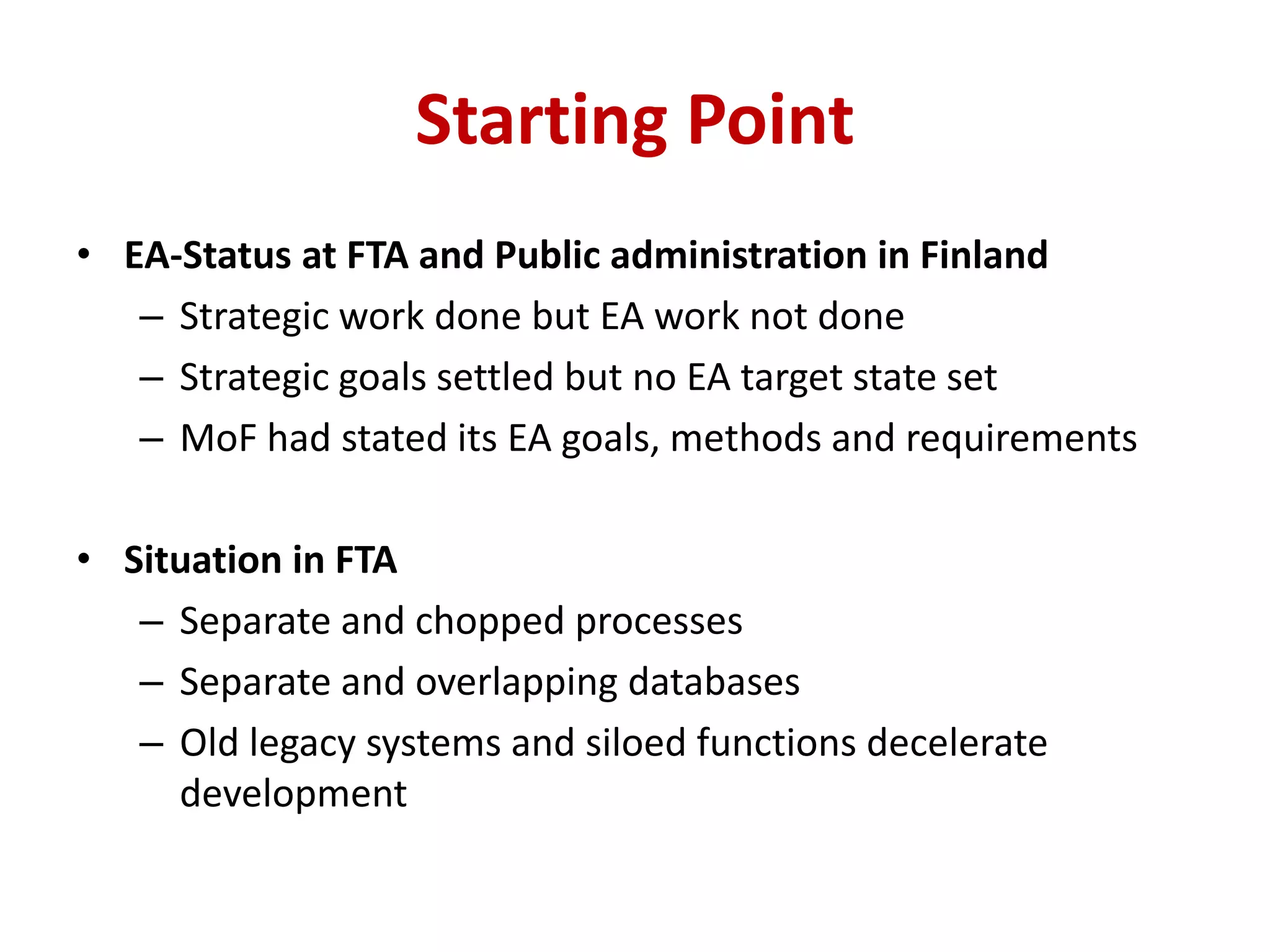Starting Point
• EA-Status at FTA and Public administration in Finland
– Strategic work done but EA work not done
– Strategic goals settled but no EA target state set
– MoF had stated its EA goals, methods and requirements
• Situation in FTA
– Separate and chopped processes
– Separate and overlapping databases
– Old legacy systems and siloed functions decelerate
development
 