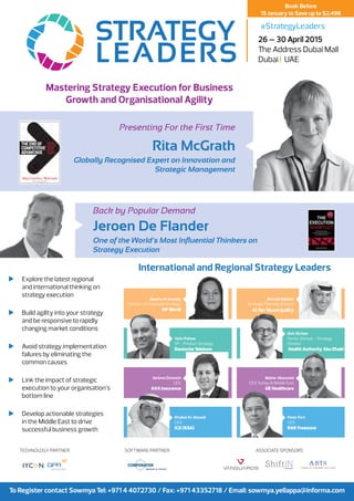 Mastering Strategy Execution for Business
Growth and Organisational Agility
	 Explore the latest regional
and international thinking on
strategy execution
	 Build agility into your strategy
and be responsive to rapidly
changing market conditions
	 Avoid strategy implementation
failures by eliminating the
common causes
	 Link the impact of strategic
execution to your organisation’s
bottom line
	 Develop actionable strategies
in the Middle East to drive
successful business growth
To Register contact Sowmya Tel: +971 4 4072730 / Fax: +971 43352718 / Email: sowmya.yellappa@informa.com
26 – 30 April 2015
The Address Dubai Mall
Dubai | UAE
Book Before
15 January to Save up to $2,498
#StrategyLeaders
International and Regional Strategy Leaders
Presenting For the First Time
Rita McGrath
Globally Recognised Expert on Innovation and
Strategic Management
Back by Popular Demand
Jeroen De Flander
One of the World’s Most Influential Thinkers on
Strategy Execution
Ahmed Aljaberi
Strategic Planning Director
Al Ain Municipality
Ayesha Al Junaidy
Director of Corporate Strategy
DP World
Yatin Pahwa
VP - Product Strategy
Deutsche Telekom
Dirk Richter
Senior Advisor - Strategy
Division
Health Authority Abu Dhabi
Maher Abouzeid
CEO Turkey & Middle East
GE Healthcare
Jérôme Droesch
CEO
AXA Insurance
Khaled Al-Aboodi
CEO
ICD (KSA)
Peter Fort
CEO
RAK Freezone
Technology Partner Software Partner ASSOCIATE SPONSORS
 