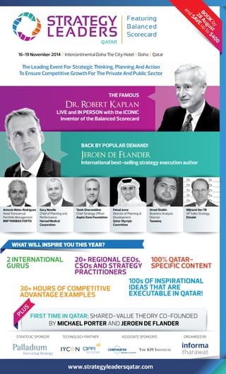 16-19 November 2014 | Intercontinental Doha e City Hotel | Doha | Qatar 
e Leading Event For Strategic inking, Planning And Action 
To Ensure Competitive Growth For e Private And Public Sector 
Dr. Robert Kaplan 
LIVE and IN PERSON with the ICONIC 
inventor of the Balanced Scorecard 
and SAVE 28 up August 
to $400 
BACK BY POPULAR DEMAND! 
Jeroen de Flander 
International best-selling strategy execution author 
WHAT WILL INSPIRE YOU THIS YEAR? 
THE FAMOUS 
20+ REGIONAL CEOs, 
CSOs AND STRATEGY 
PRACTITIONERS 
BOOK by 
100% QATAR 
SPECIFIC CONTENT 
FIRST TIME IN QATAR: SHAREDVALUE THEORY COFOUNDED 
BY MICHAEL PORTER AND JEROEN DE FLANDER 
Antonio Nieto-Rodriguez 
Head Transversal 
Portfolio Management 
BNP PARIBAS FORTIS 
Gary Needle 
Chief of Planning and 
Performance 
Hamad Medical 
Corporation 
Tarek Gherzeddine 
Chief Strategy Officer 
Aspire Zone Foundation 
Fahad Juma 
Director of Planning  
Development 
Qatar Olympic 
Committee 
Amad Shaikh 
Business Analysis 
Director 
Tasweeq 
Wijnand Van Till 
VP Sales Strategy 
Etisalat 
www.strategyleadersqatar.com 
2 INTERNATIONAL 
GURUS 
30+ HOURS OF COMPETITIVE 
ADVANTAGE EXAMPLES 
100s OF INSPIRATIONAL 
IDEAS THAT ARE 
EXECUTABLE IN QATAR! 
PLUS 
STRATEGIC SPONSOR TECHNOLOGY PARTNER ASSOCIATE SPONSORS ORGANISED BY 
 