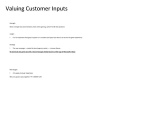 Valuing Customer Inputs

 Strength :

 Xbox’s strength was best hardware, best online gaming, system link & Halo products



 Insight :

 •    it is not important how good a system is in numbers and specs but what it can do for the game experience.



 Strategy

 •    The new campaign – created by brand agency Landor – – stresses Games

 No brand ads but game ads with a brand messages (Halo2 became a killer app of Microsoft’s Xbox)




 New Slogan:

 •    IT’S GOOD TO PLAY TOGETHER

 Why is it good to play together? IT IS MORE FUN!
 