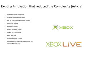 Exciting Innovation that reduced the Complexity [Article]

  •   Created a console community

  •   Access to Downloadable Games

  •   Big, Fat, Delicious Downloadable Content

  •   Hard Drive Storage

  •   Firmware Updates

  •   Birth of the Media Center

  •   Love of Local Multiplayer

  •   Hello, High-Def

  •   It Made Microsoft a Player

  •   Avoided feature fatigueSecured profits by not
      extending product lines
 