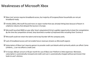 Weaknesses of Microsoft Xbox

  Xbox Live! service requires broadband-access, but majority of European/Asian households are not yet
   broadband-ready.

  Initially (2001), Microsoft focused more on Japan market that was already hitting lows because of boom in
   cellphone industry that delayed the launces in Europe.

  Microsoft launched XBOX an year after Sony’s playstation2 & lost a golden opportunity to beat the competiation.
   By the time the competition arrived, Sony launched a number of improved titles including Gran Turismo 3

  Microsoft could not retain the talent and its key founder left the company early.

  Lack of broadband-access will not enable future revenues streams as Microsoft expects

  Subscription of Xbox Live! requires gamers to provide credit card details which primarily adults can afford. Some
   (children,…) can not afford a credit card.

  In Europe, €60 per annum or €6 per month for use of Xbox Live! Platform is little expensive. Moreover,
   subscription is automatically renewed and credit card user is automatically charged without permission that
   leads to user’s distress
 