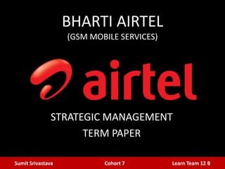 BHARTI AIRTEL
(GSM MOBILE SERVICES)

STRATEGIC MANAGEMENT
TERM PAPER
Sumit Srivastava

Cohort 7

Learn Team 12 B

 