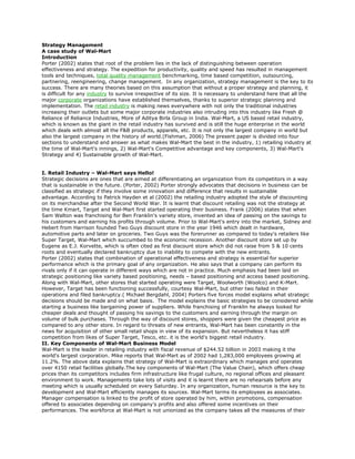 Strategy Management<br />A case study of Wal-Mart<br />Introduction<br />Porter (2002) states that root of the problem lies in the lack of distinguishing between operation effectiveness and strategy. The expedition for productivity, quality and speed has resulted in management tools and techniques, total quality management benchmarking, time based competition, outsourcing, partnering, reengineering, change management.  In any organization, strategy management is the key to its success. There are many theories based on this assumption that without a proper strategy and planning, it is difficult for any industry to survive irrespective of its size. It is necessary to understand here that all the major corporate organizations have established themselves, thanks to superior strategic planning and implementation. The retail industry is making news everywhere with not only the traditional industries increasing their outlets but some major corporate industries also intruding into this industry like Fresh @ Reliance of Reliance Industries, More of Aditya Birla Group in India. Wal-Mart, a US based retail industry, which is known as the giant in the retail industry has survived and is still the huge enterprise in the world which deals with almost all the F&B products, apparels, etc. It is not only the largest company in world but also the largest company in the history of world.(Fishman, 2006) The present paper is divided into four sections to understand and answer as what makes Wal-Mart the best in the industry, 1) retailing industry at the time of Wal-Mart's innings, 2) Wal-Mart's Competitive advantage and key components, 3) Wal-Mart's Strategy and 4) Sustainable growth of Wal-Mart.<br /> <br /> <br />I. Retail Industry – Wal-Mart says Hello!<br />Strategic decisions are ones that are aimed at differentiating an organization from its competitors in a way that is sustainable in the future. (Porter, 2002) Porter strongly advocates that decisions in business can be classified as strategic if they involve some innovation and difference that results in sustainable advantage. According to Patrick Hayden et al (2002) the retailing industry adopted the style of discounting on its merchandise after the Second World War. It is learnt that discount retailing was not the strategy at the time Kmart, Target and Wal-Mart first started operating their business. Frank (2006) states that when Sam Walton was franchising for Ben Franklin's variety store, invented an idea of passing on the savings to his customers and earning his profits through volume. Prior to Wal-Mart's entry into the market, Sidney and Hebert from Harrison founded Two Guys discount store in the year 1946 which dealt in hardware, automotive parts and later on groceries. Two Guys was the forerunner as compared to today's retailers like Super Target, Wal-Mart which succumbed to the economic recession. Another discount store set up by Eugene as E.J. Korvette, which is often cited as first discount store which did not raise from 5 & 10 cents roots and eventually declared bankruptcy due to inability to compete with the new entrants.<br />Porter (2002) states that combination of operational effectiveness and strategy is essential for superior performance which is the primary goal of any organization. He also says that a company can perform its rivals only if it can operate in different ways which are not in practice. Much emphasis had been laid on strategic positioning like variety based positioning, needs – based positioning and access based positioning.<br />Along with Wal-Mart, other stores that started operating were Target, Woolworth (Woolco) and K-Mart. However, Target has been functioning successfully, courtesy Wal-Mart, but other two failed in their operations and filed bankruptcy.( Michael Bergdahl, 2004) Porters five forces model explains what strategic decisions should be made and on what basis.  The model explains the basic strategies to be considered while starting a business like bargaining power of suppliers. While franchising of Franklin he always looked for cheaper deals and thought of passing his savings to the customers and earning through the margin on volume of bulk purchases. Through the way of discount stores, shoppers were given the cheapest price as compared to any other store. In regard to threats of new entrants, Wal-Mart has been constantly in the news for acquisition of other small retail shops in view of its expansion. But nevertheless it has stiff competition from likes of Super Target, Tesco, etc. it is the world's biggest retail industry.<br />II. Key Components of Wal-Mart Business Model<br />Wal-Mart is the leader in retailing industry with fiscal revenue of $244.52 billion in 2003 making it the world's largest corporation. Mike reports that Wal-Mart as of 2002 had 1,283,000 employees growing at 11.2%. The above data explains that strategy of Wal-Mart is extraordinary which manages and operates over 4150 retail facilities globally.The key components of Wal-Mart (The Value Chain), which offers cheap prices than its competitors includes firm infrastructure like frugal culture, no regional offices and pleasant environment to work. Managements take lots of visits and it is learnt there are no rehearsals before any meeting which is usually scheduled on every Saturday. In any organization, human resource is the key to development and Wal-Mart efficiently manages its sources. Wal-Mart terms its employees as associates. Manager compensation is linked to the profit of store operated by him, within promotions, compensation offered to associates depending on company's profits and also offered some incentives on their performances. The workforce at Wal-Mart is not unionized as the company takes all the measures of their benefits and provides them training on related issues. Technology plays a vital role in development of the organization and Wal-Mart is well equipped with technological innovations like POS, store performance tracking, real time market research, satellite system and UPC. Wal-Mart procurement measures like hard-nosed negotiations, partnerships with some vendors, centralized buying, planning packets, etc. helps at large the cause of providing the goods and services on cheap prices. The other factors that increase the margin of profit for Wal-Mart are inbound logistics with frequent replenishment, automated DCs cross docking, pick to flight, EDI, hub and spoke system. Wal-Mart strategy of operation is innovative with big stores in small towns with monopoly in the market at low rental costs, local prices, concentric expansion, merchandising in brand name, private labels, little space for inventory, store within store, etc. In relation to marketing and sales, merchandising is tailored from locals, spent less on advertising and the prices are fixed low and it depends on the store manager to fix the latitude of pricing. All the above factors combined together form the key components of Wal-Mart which not only increase the margin of profits through bulk sales but also boost the confidence of the customers with services like point of sale information system and everyday low prices.<br />III. Wal-Mart Strategy<br />Wal-Mart dominates the American retailing industry due to number of factors like its business model which is still a mystery and its effectiveness in not letting the rivals let know about the weaknesses. Wal-Mart made strategic attempts in the its formulation to dominate the retail market where it has its presence, growth by expansion in the US and Internationally, create widespread name recognition and customer satisfaction in relation to brand name Wal-Mart and branching into new sectors of retailing.<br />It is learnt that Wal-Mart strives on three generic strategies consisting of Focus Strategy, the Differentiation Strategy and overall cost leadership. Managers strive hard to make their organizations unique, distinctive and identify key success factors that will drive the customers to buy their products.Thus, firm specific resources and capabilities are crucial in explaining the firm's performance. The Resource Based View (RBV) explains competitive heterogeneity based on the premise that close competitors differ in their resources and capabilities in important and durable ways. The company's capability can be found through its functionality, reliable performance, like Wal-Mart superior logistics. (Helfat, 2002) Wal-Mart has firm infrastructure, well equipped in human resource with management professionals and technologically too.<br />Any organizations thrive hard to be successful for which it needs to have better resources and superior capabilities. Wal-Mart has strong RBV with economically and financially very strong enough to stand still in the time of crisis. Pereira states that dominating the retail market is its key strategy. Wal-Mart operates on low price strategy which is operated as every day low prices (EDLP) which builds trust among the customers.(Brunn, 2006)The strategy lies in purchasing the goods at lower prices and selling the goods to customer at much lower prices, cutting the price as far as possible and increasing the profit by increasing the number of sales. This ferociously increases the competition in the market and Wal-Mart competes with all its competitors till it is dominant it the market.<br />Wal-Mart is expanding seriously and rapidly which is also its strategic goal. Wal-Mart employs over 1.3 associates, owns over 4000 stores out of which 3000 are in US and serves around 100 million customers weekly. Wal-Mart has acquired many international stores and merged with some super stores like ASDA in UK. Wal-Mart far flung network of retail outlets has ensured that Wal-Mart interacts with and has impact on virtually every locality within US. (Helfat, 2002) The expanded strategy has led the hunger of Wal-Mart to many European Countries. It is learnt that three countries with no Wal-Mart stores became part of corporation's international presence wherein the domestic retail chains were taken over by Wal-Mart including 122 Woolco stores in Canada, 21 Wertkauf stores in Germany and 229 ASDA units in United Kingdom. The takeover strategy by Wal-Mart keeps the company at forefront when entering into the new market and the number of competitors is also minimized. The strategies have helped the Wal-Mart to rein in number one position in international countries making it the largest retailer in the world.<br />It is seen that Wal-Mart has significantly the Porters five force model wherein through proper strategic planning and strategic implementation has led to removal of barrier entry, rivalry from competitors and pricing norms. In regard to substitutes, Wal-Mart in order to achieve its aim of customer satisfaction has selling goods under its own legal brand.  Wal-Mart's big box phenomenon has changed the retailing industry in the United States which is often considered as discount stores and makes profit through high volume of purchases and low markup on profits.(Parnell, 2008)Wal-Mart with its low cost and ever expanding strategy has made a dramatic impact since 1962 when Sam Walton first started his business. With this strategy, Wal-Mart has now over 4000 stores and outlets in US and other countries through acquisition and mergers.<br />IV. Sustainability in Discount Retailing – Wal-Mart<br />According to Porter, (2002) operational effectiveness and efficiency are the key elements of success in any organization. A company can outperform its rivals or competitors in the market only with superior management and efficient control creating a difference from the others which eventually attracts customers. Porter defines operational effectiveness as performance of similar activities as its rivals but better than them. In a study, it is stated the Wal-Mart is expert in manipulating perceptions. It is termed that low price is not the strategy of Wal-Mart but the advertisement manipulates the consumer perceptions by making them think that its prices are lower than its competitors' price using ‘price spin'. Wal-Mart makes the consumer addicted coming to its stores by convincing them the prices are lower than in the other stores by selling itself cheaper by advertising that ‘we have lower prices than anyone else' and placing a ‘opening price point'. The ‘opening price point' is the lowest price in the store which is kept at high visibility which makes consumer believes that the products in this store are really cheaper. (Race Cowgill, 2005)<br />The SWOT analysis of Wal-Mart reveals that it is most powerful retail brand, reputation for money, value, commitment, and provides wide range of products. It is growing at a brisk pace with expanding its horizon to other parts of world through acquisition and merger. Wal-Mart has good opportunities in markets of Europe and China and focuses on acquiring the market through acquisition of smaller stores and merger with leaders in the specific markets. Wal-Mart is always under threat to sustain its top position in market nationally and internationally. Global leader in the industry leaves the organization vulnerable to many socioeconomic and political problems of the country.<br />Sustainability at the top place is the most important job that makes its managers strives hard to frame the policies and strategy to compete with its rivals in the market. Slack, Imitation, Substitution and Hold-up are some of the threats to any organization in retail industry. However, Wal-Mart with its visionary goal of attaining zero waste status and reaching 100% renewable energy has planned to launch number of sustainability initiatives. (GreenBiz, 2008) Imitation increase profits by increasing the supply. But imitation puts reputation, relationship at stake. James Hall reports that Wal-Mart is planning to open convenience stores as Tesco has started and operating in US called Fresh & Easy Neighborhood Markets. (James, 2008) Such tactics will create mixed response among the consumers while degrading the reputation of the leader in market. Substitution reduces the demand for what a firm uniquely provides by shifting the demand elsewhere due to changes in technology. The threats of substitution can be subtle and unexpected like minimizing expenses through videoconferencing instead of air flights to long distance meetings with its managers of other stores, etc. Therefore, substation is an especially effective way of attacking dominant rivals in the market. Substitution offers mixed responses after identifying and understanding the threats. The organization should fight the threat and merging with them, switching to different options of substitution to be in the market. Hold-up diverts the value to customers, suppliers or complementors who have some bargaining leverage which results in tough negotiations, contractual agreements and vertical integration.<br />Wal-Mart is having great network with almost over 7800 stores       and Sam's Club locations in 16 markets worldwide. It employs more than 2 million associates and serves more than 100 million customers every year. According to Fishman (2006) Americans spend $26 million every hour at Wal-Mart which makes it believable that Wal-Mart is financially very strong and is capable of combating any threat from its rivals in the market. Wal-Mart is ever expanding its boundaries by way of acquisition and mergers. Thus Wal-Mart with such a vast network of stores and alliances in the forms of ASDA, Target and many other stores is well protected enough to sustain its top position in the retail industry.<br />Read more: http://www.articlesbase.com/strategic-planning-articles/strategic-management-a-case-study-of-walmart-inc-945260.html#ixzz1C7QeTlVl Under Creative Commons License: Attribution<br />
