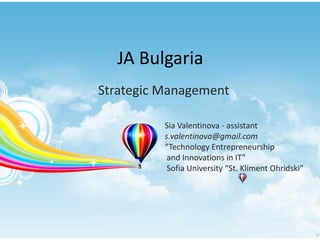 JA Bulgaria
Strategic Management
Sia Valentinova - assistant
s.valentinova@gmail.com
“Technology Entrepreneurship
and Innovations in IT”
Sofia University “St. Kliment Ohridski”
 