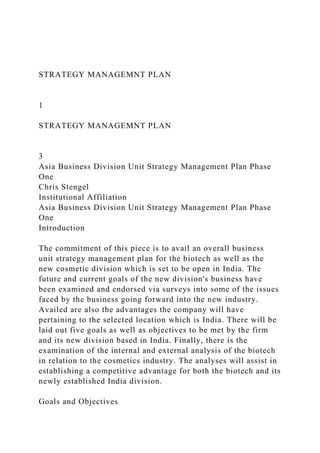 STRATEGY MANAGEMNT PLAN
1
STRATEGY MANAGEMNT PLAN
3
Asia Business Division Unit Strategy Management Plan Phase
One
Chris Stengel
Institutional Affiliation
Asia Business Division Unit Strategy Management Plan Phase
One
Introduction
The commitment of this piece is to avail an overall business
unit strategy management plan for the biotech as well as the
new cosmetic division which is set to be open in India. The
future and current goals of the new division's business have
been examined and endorsed via surveys into some of the issues
faced by the business going forward into the new industry.
Availed are also the advantages the company will have
pertaining to the selected location which is India. There will be
laid out five goals as well as objectives to be met by the firm
and its new division based in India. Finally, there is the
examination of the internal and external analysis of the biotech
in relation to the cosmetics industry. The analyses will assist in
establishing a competitive advantage for both the biotech and its
newly established India division.
Goals and Objectives
 
