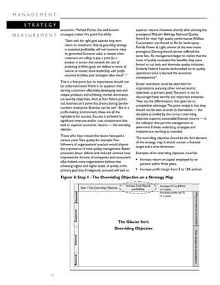 economic.Michael Porter,the well-known
strategist,makes this point forcefully:
“Start with the right goal:superior long term
return on investment.Only by grounding strategy
in sustained profitability will real economic value
be generated.Economic value is created when
customers are willing to pay a price for a
product or service that exceeds the cost of
producing it.When goals are defined in terms of
volume or market share leadership,with profits
assumed to follow,poor strategies often result”.10
This is a fine point,but its importance should not
be underestimated.There is no question that
serving customers effectively,developing new and
unique products and achieving market dominance
are worthy objectives. And,asTom Peters points
out,business isn’t some dry,dreary,boring,by-the-
numbers enterprise.Business can be cool11
.But in a
profit-making environment,these are all the
ingredients for success.Success is achieved by
significant revenues and/or cost containment that
lead to superior economic returns — the overriding
objective.
Those who have missed this lesson have paid a
serious price.Take quality,for example.Few
followers of organizational practice would dispute
the importance of total quality management.Better
processes,fewer defects and reduced variance have
improved the fortune of companies and consumers
alike.Indeed,many organizations believe that
achieving higher and higher levels of quality is the
primary goal that,if religiously pursued,will lead to
superior returns.However,shortly after winning the
prestigious Malcolm Baldrige National Quality
Award for their high quality performance,Wallace
Corporation was forced to file for bankruptcy.
Florida Power & Light,winner of the even more
prestigious DemingAward,almost suffered the
same fate. As management began to realize that the
costs of quality exceeded the benefits,they were
forced to cut back and downsize quality initiatives.
Similarly,Federal Express backtracked on its quality
operations once it learned the economic
consequencesviii
.
Similar anecdotes could be described for
organizations pursuing other non-economic
objectives as primary goals.The point is not to
discourage these worthy and important initiatives.
They are the differentiators that give rise to
competitive advantage.The point simply is that they
should not be seen as ends to themselves — the
discipline provided by the correct overriding
objective:superior,sustainable financial returns — is
the indicator that permits management to
determine if these underlying strategies and
initiatives are working as intended.
The overriding objective should be the first element
of the strategy map.It should contain a financial
target and a time dimension.
Examples of an overriding objective could be:
q Increase return on capital employed by six
percent within three years.
q Increase profit margin from 8 to 12% and net
10
M A N A G E M E N T
S T R A T E G Y
M E A S U R E M E N T
Step 1:The Overriding Objective
Increase CF by $XXX
in 3 years
Increase profits byY%
in 3 years
The Glacier Inn’s
Overriding Objective
Increase Cash Flow &
profitability
FinancialCustomerInternalRenewal
WhatwewanttoaccomplishHowweplantoaccomplishit
Figure 4: Step 1 -The Overriding Objective on a Strategy Map
 