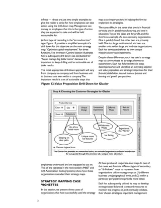 infinite — these are just two simple examples to
give the reader a sense for how employees can take
action using the drill-down map.Management can
convey to employees that this is the type of action
they are expected to take and will be held
accountable for.
A third type of cascading is the“across-function”
type.Figure 13 provides a simplified example of a
drill down for this objective on the main strategy
map:“Optimize capital employment” for three
functions.The Inventory Control section illustrates
how a subsequent drill down was conducted for
“Super manage big dollar items”,because it is
important to keep drilling until an actionable set of
tasks results.
The most appropriate drill-down approach will vary
from company to company,and from business unit
to business unit even within a company.The
important result is a set of actionable steps that
employees understand and are equipped to act on.
Two of the vignettes in the next section (MBET and
ATSAutomationTooling Systems) show how these
organizations cascaded their strategy maps.
STRATEGY MAPPING CASE
VIGNETTES
In this section,we present three cases of
organizations that have successfully used the strategy
map as an important tool in helping the firm to
implement its strategies.
The cases differ,in the sense that one is in financial
services,one in global manufacturing,and one in
education.Two of the cases are for-profit,and the
third is an example of a cost-recovery organization.
One is publicly listed;the other two are privately
held.One is a large multinational,and two are
smaller units within large and mid-size organizations.
Each has developed/refined its own unique
mission/vision/value statements.
Despite these differences,each has used a strategy
map to communicate its strategic themes to
stakeholders.Each has followed the six steps
described earlier,and identified an overriding objective
and value proposition,and strategic objectives for their
financial,stakeholder,internal business process and
learning and growth perspectives.
All have produced corporate-level maps.In two of
the cases,we illustrate different types of secondary
or“drill-down” maps to represent how
organizations utilize strategy maps at (1) different
business unit/geographical levels,and (2) within a
particular perspective to provide more detail.
Each has subsequently utilized its map to develop
strategy-based balanced scorecard measures to
monitor the progress of,and eventually validate,
their chosen strategies.Important management
26
Step 4:Choosing the Customer Strategies for Glacier
Clean Safe
Good Adventure
Unique
Design
Uncommon
Experiences
Different
Meals
Back to
Nature
Product/Service
The Glacier Inn provides an unmatched value,an unrivaled experience and total satisfaction
for our guests through the provision of a unique hotel adventure
Denotes hygiene factor
CustomerStrategies
HowweplantoaccomplishitWhatwewanttoaccomplish
An all ice
hotel room
Sleeping on
deer pelts
Unique room
Ice features
Wilderness
Walks
Ice fishing
Experience
the“North”
Figure 12:Value Proposition Drill Down for Glacier
% %
%
%
 